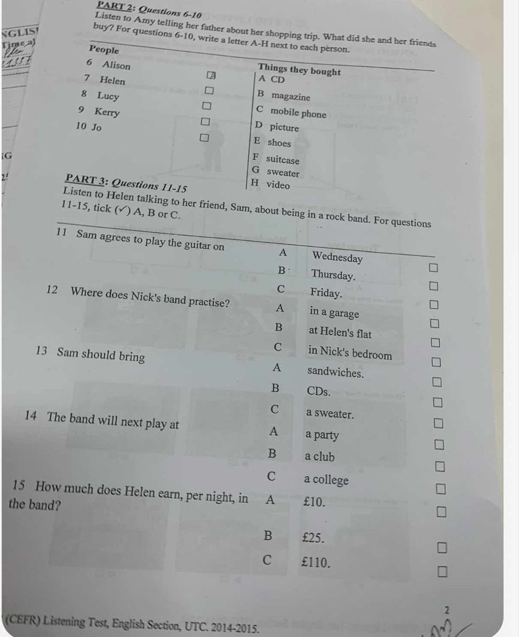 Listen to Amy telling her father about her shopping trip. What did she and her friends
NGliS
buy? For questions 6-10, write a letter A-H next to each person.
Time al
People Things they bought
4311 6 Alison
A CD
7 Helen B magazine
8 Lucy C mobile phone
9 Kerry D picture
10 Jo E shoes
G
F suitcase
G sweater
2:
PART 3: Questions 11-15
H video
Listen to Helen talking to her friend, Sam, about being in a rock band. For questions
11-15, tick ( (√) A, B or C.
11 Sam agrees to play the guitar on Wednesday
A
B Thursday.
C Friday.
12 Where does Nick's band practise? A in a garage
B at Helen's flat
C in Nick's bedroom
13 Sam should bring A sandwiches.
B CDs.
C a sweater.
14 The band will next play at
A a party
B a club
C a college
15 How much does Helen earn, per night, in A £10.
the band?
B £25.
C £110.
2
(CEFR) Listening Test, English Section, UTC. 2014-2015.