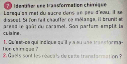 Identifier une transformation chimique 
Lorsqu'on met du sucre dans un peu d'eau, il se 
dissout. Si l'on fait chauffer ce mélange, il brunit et 
prend le goût du caramel. Son parfum emplit la 
cuisine. 
1. Qu'est-ce qui indique qu'il y a eu une transforma- 
tion chimique ? 
2. Quels sont les réactifs de cette transformation ?