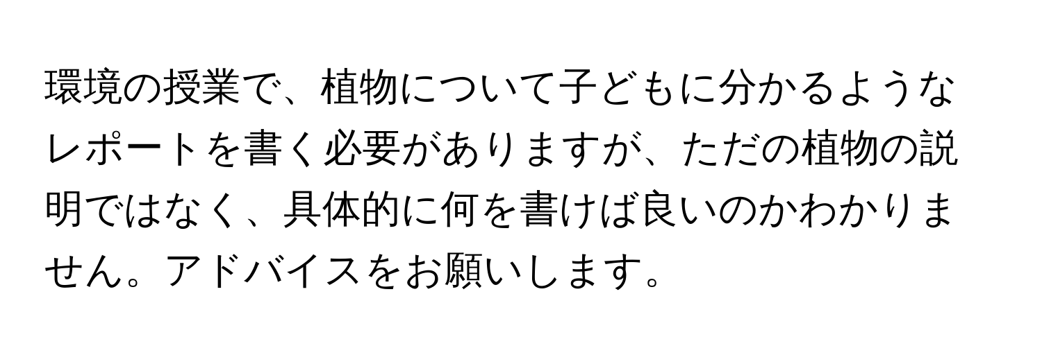 環境の授業で、植物について子どもに分かるようなレポートを書く必要がありますが、ただの植物の説明ではなく、具体的に何を書けば良いのかわかりません。アドバイスをお願いします。