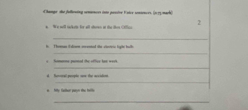 Change the following sentences into passive Voice sentences. (0.75 mark) 
2 
a. We sell tickets for all shows at the Box Office 
_ 
b. Thomas Edison invented the electrie light bulb 
_ 
c. Someone painted the office last week 
_ 
d. Several people saw the accident 
_ 
e. My father pays the bills 
_