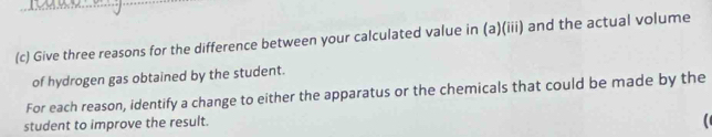 Give three reasons for the difference between your calculated value in (a)(iii) and the actual volume 
of hydrogen gas obtained by the student. 
For each reason, identify a change to either the apparatus or the chemicals that could be made by the 
student to improve the result.