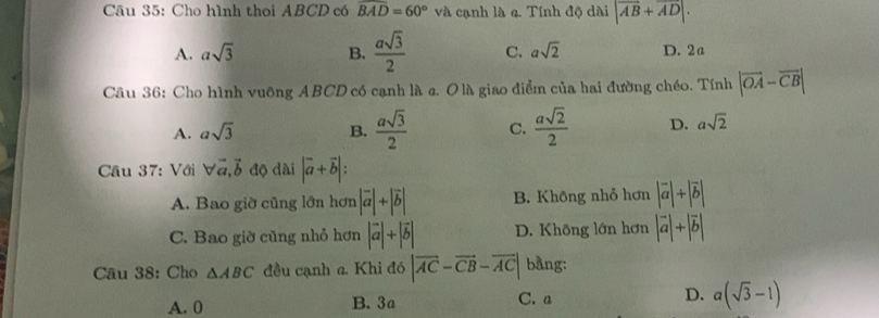 Cho hình thoi ABCD có overline BAD=60° và cạnh là 4. Tính độ dài |vector AB+vector AD|.
A. asqrt(3) B.  asqrt(3)/2  C. asqrt(2) D. 2a
Câu 36: Cho hình vuông ABCD có cạnh là c. O là giao điểm của hai đường chéo. Tính |vector OA-vector CB|
A. asqrt(3) B.  asqrt(3)/2  C.  asqrt(2)/2  D. asqrt(2)
Cầu 37: Với forall vector a, vector b độ dài |vector a+vector b| :
A. Bao giờ cũng lớn hơn |vector a|+|vector b| B. Không nhỏ hơn |vector a|+|vector b|
C. Bao giờ củng nhỏ hơn |vector a|+|vector b| D. Không lớn hơn |vector a|+|vector b|
Câu 38: Cho △ ABC đều cạnh a. Khi đó |vector AC-vector CB-vector AC| bằng:
A. 0 B. 3a C. a D. a(sqrt(3)-1)