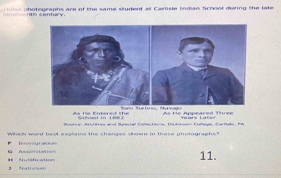 These photographs are of the same student at Carlisle Indian School during the late
nineteenth century.
As He Entered the As He Appeared Three
School in 1882 Years Later
Source: Archives and Special Collections, Dickinson College, Carlisle, PA
Which word best explains the changes shown in these photographs?
F Immigration
G Assimilation 11.
H Nullification
J Nativism