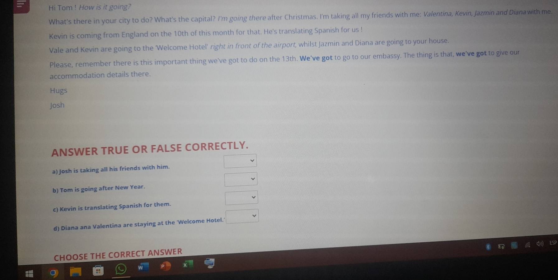 Hi Tom ! How is it going?
What's there in your city to do? What's the capital? I'm going there after Christmas. I'm taking all my friends with me: Valentina, Kevin, Jazmin and Diana with me.
Kevin is coming from England on the 10th of this month for that. He's translating Spanish for us !
Vale and Kevin are going to the 'Welcome Hotel' right in front of the airport, whilst Jazmin and Diana are going to your house.
Please, remember there is this important thing we've got to do on the 13th. We've got to go to our embassy. The thing is that, we've got to give our
accommodation details there.
Hugs
Josh
ANSWER TRUE OR FALSE CORRECTLY.
a) Josh is taking all his friends with him.
b) Tom is going after New Year.
c) Kevin is translating Spanish for them.
d) Diana ana Valentina are staying at the 'Welcome Hotel.
CHOOSE THE CORRECT ANSWER
