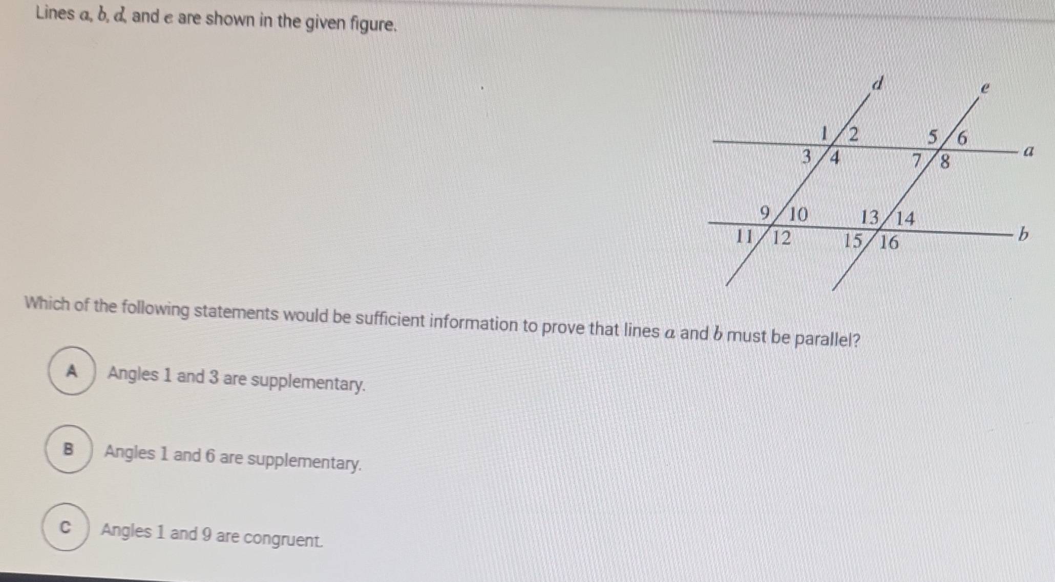 Lines a, b, d, and e are shown in the given figure.
Which of the following statements would be sufficient information to prove that lines a and b must be parallel?
A Angles 1 and 3 are supplementary.
B Angles 1 and 6 are supplementary.
C ) Angles 1 and 9 are congruent.