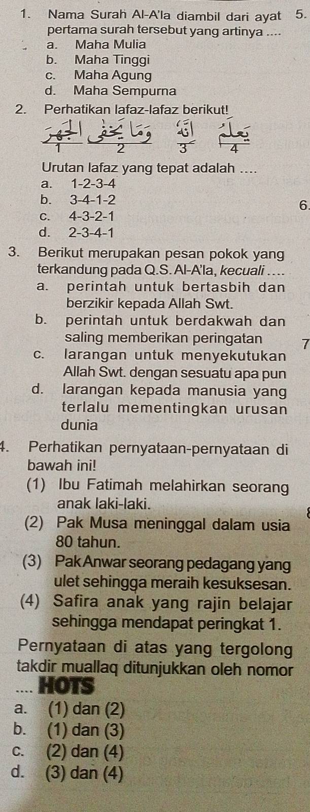 Nama Surah Al-A'la diambil dari ayat 5.
pertama surah tersebut yang artinya ....
a. Maha Mulia
b. Maha Tinggi
c. Maha Agung
d. Maha Sempurna
2. Perhatikan lafaz-lafaz berikut!
Urutan lafaz yang tepat adalah ....
a. 1 -2 -3 -4
b. 3 -4 -1 -2
6
c. 4 -3 -2 -1
d. 2 -3 -4 -1
3. Berikut merupakan pesan pokok yang
terkandung pada Q.S. Al-A'la, kecuali
a. perintah untuk bertasbih dan
berzikir kepada Allah Swt.
b. perintah untuk berdakwah dan
saling memberikan peringatan 7
c. larangan untuk menyekutukan
Allah Swt. dengan sesuatu apa pun
d. larangan kepada manusia yang
terlalu mementingkan urusan
dunia
4. Perhatikan pernyataan-pernyataan di
bawah ini!
(1) Ibu Fatimah melahirkan seorang
anak laki-laki.
(2) Pak Musa meninggal dalam usia
80 tahun.
(3) Pak Anwar seorang pedagang yang
ulet sehingga meraih kesuksesan.
(4) Safira anak yang rajin belajar
sehingga mendapat peringkat 1.
Pernyataan di atas yang tergolong
takdir muallaq ditunjukkan oleh nomor
.... HOTS
a. (1) dan (2)
b. (1) dan (3)
c. (2) dan (4)
d. (3) dan (4)