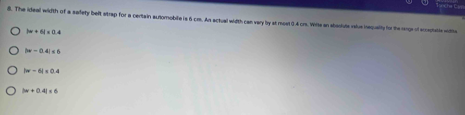Tonche Cast
8. The ideal width of a safety belt strap for a certain automobile is 6 cm. An actual width can vary by at most 0.4 cm. Write an absolute value inequality for the range of acceptable widths
|w+6|≤ 0.4
|w-0.4|≤ 6
|w-6|≤ 0.4
|w+0.4|≤ 6
