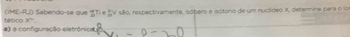 (IME-RJ) Sabendo-se que _(22)^aTi e _(21)^9V 50° O, respectivamente, isóbaro e isótono de um nuclídeo X, determine para o lo 
tético X^(5-). 
a) a configuração eletrônicau