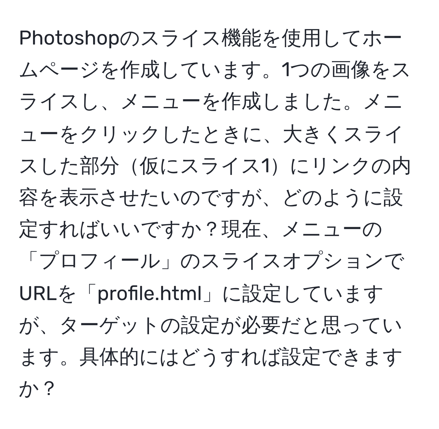 Photoshopのスライス機能を使用してホームページを作成しています。1つの画像をスライスし、メニューを作成しました。メニューをクリックしたときに、大きくスライスした部分仮にスライス1にリンクの内容を表示させたいのですが、どのように設定すればいいですか？現在、メニューの「プロフィール」のスライスオプションでURLを「profile.html」に設定していますが、ターゲットの設定が必要だと思っています。具体的にはどうすれば設定できますか？