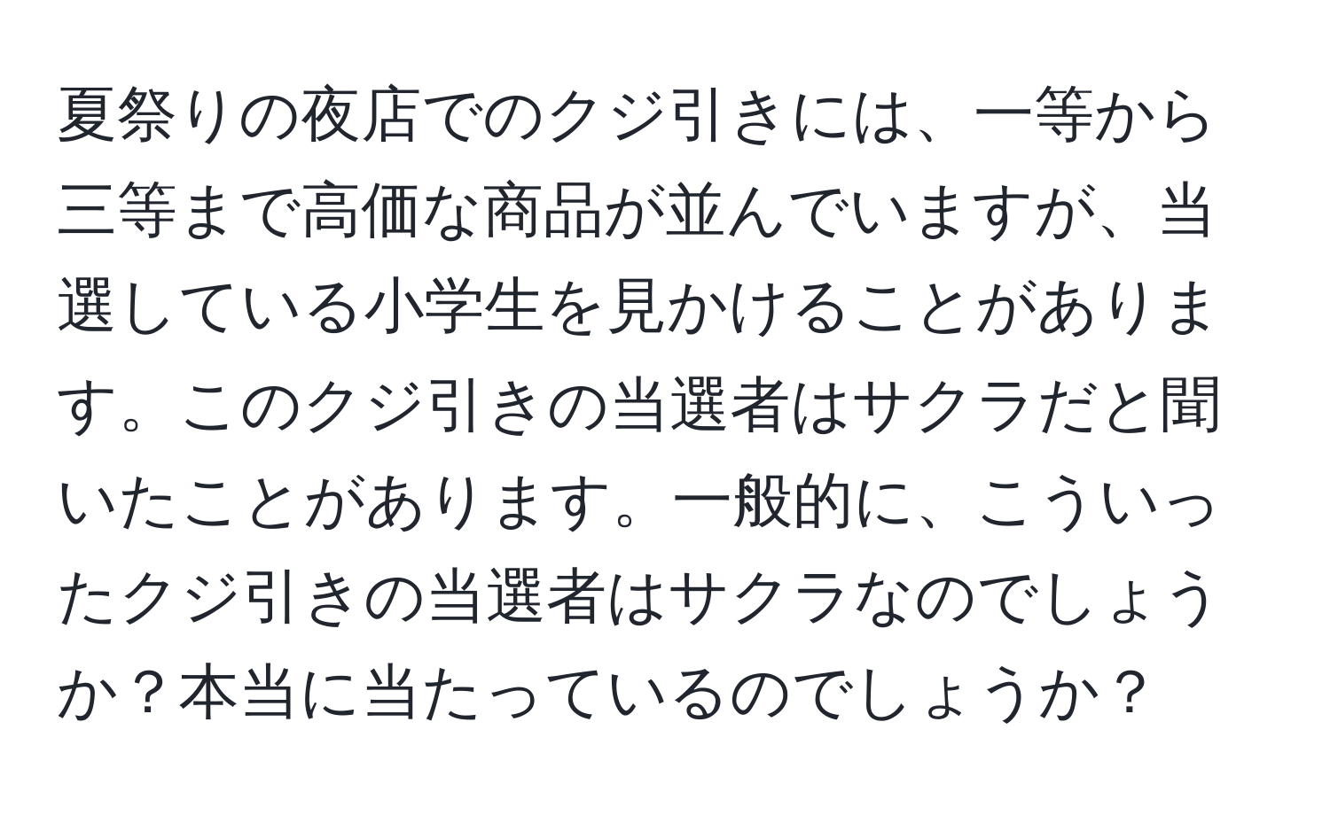 夏祭りの夜店でのクジ引きには、一等から三等まで高価な商品が並んでいますが、当選している小学生を見かけることがあります。このクジ引きの当選者はサクラだと聞いたことがあります。一般的に、こういったクジ引きの当選者はサクラなのでしょうか？本当に当たっているのでしょうか？