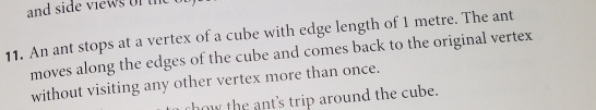 and side views of the 
11. An ant stops at a vertex of a cube with edge length of 1 metre. The ant 
moves along the edges of the cube and comes back to the original vertex 
without visiting any other vertex more than once. 
rhow the ant's trip around the cube.