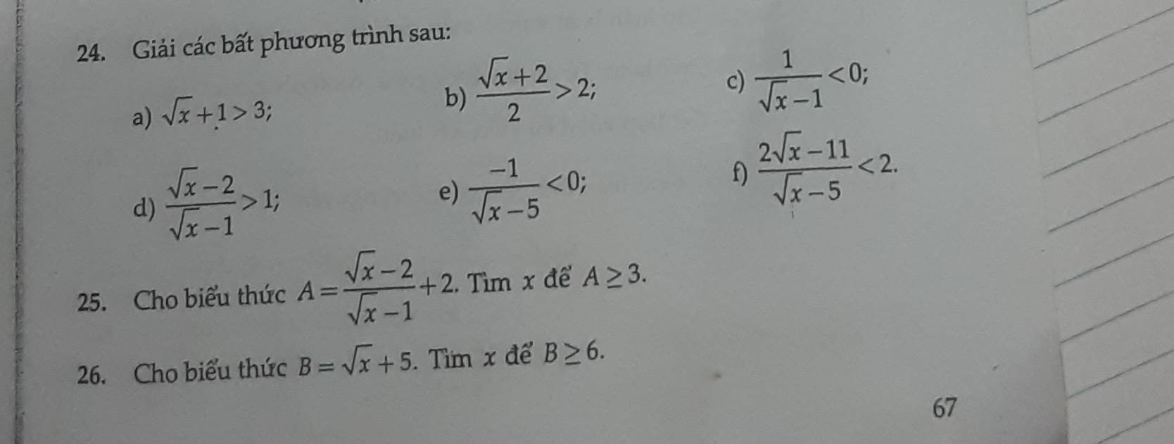 Giải các bất phương trình sau: 
c)  1/sqrt(x)-1 <0</tex>; 
a) sqrt(x)+1>3; 
b)  (sqrt(x)+2)/2 >2; 
d)  (sqrt(x)-2)/sqrt(x)-1 >1; 
e)  (-1)/sqrt(x)-5 <0</tex>; 
f)  (2sqrt(x)-11)/sqrt(x)-5 <2</tex>. 
25. Cho biểu thức A= (sqrt(x)-2)/sqrt(x)-1 +2. Tìm x để A≥ 3. 
26. Cho biểu thức B=sqrt(x)+5. Tìm x để B≥ 6. 
67