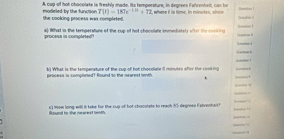 A cup of hot chocolate is freshly made. Its temperature, in degrees Fahrenheit, can be Question 1 
modeled by the function T(t)=187e^(-11t)+72 , where l is time, in minutes, since 
the cooking process was completed. Question 2 
a) What is the temperature of the cup of hot chocolate immediately after the cooking Queation 3 
process is completed? Question 4 
Questari 6 
Question 6 
Question 7 
b) What is the temperature of the cup of hot chocolate 6 minutes after the cooking Question,8 
process is completed? Round to the nearest tenth. Question 9 
Question 10 
Questos 11 
Quektzn 12 
c) How long will it take for the cup of hot chocolate to reach 85 degrees Fahrenheit? Question 13 
Round to the nearest tenth. 
Quattion 14 
Queetiess 15