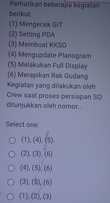 Perhatikan beberapa kegiatan
berikut:
(1) Mengecek GIT
(2) Setting PDA
(3) Membuat KKSO
(4) Mengupdate Planogram
(5) Melakukan Full Display
(6) Merapikan Rak Gudang
Kegiatan yang dilakukan oleh
Crew saat proses persiapan SO
ditunjukkan oleh nomor...
Select one:
(1),(4),(5)
(2),(3),(6)
(4),(5),(6)
(3),(5),(6)
(1),(2),(3)