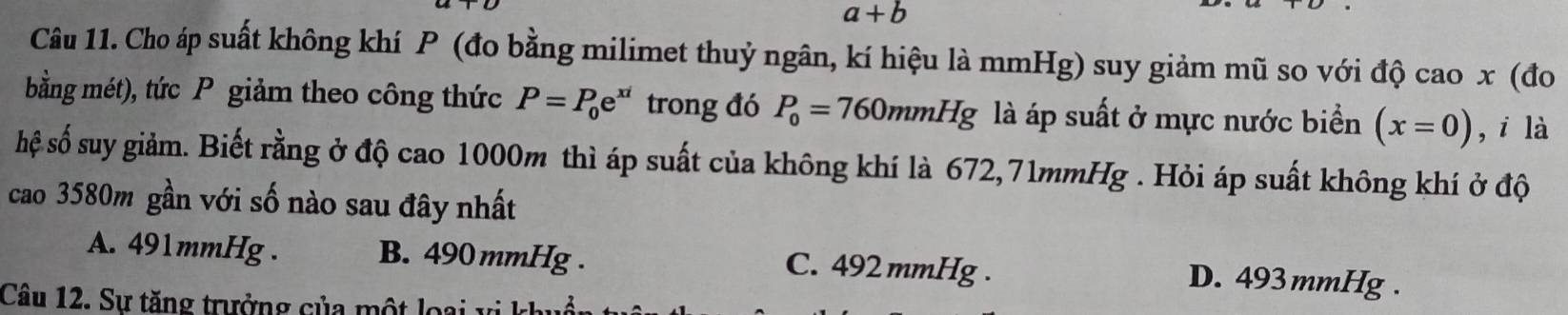 a+b
Câu 11. Cho áp suất không khí P (đo bằng milimet thuỷ ngân, kí hiệu là mmHg) suy giảm mũ so với độ cao x (đo
bằng mét), tức P giảm theo công thức P=P_0e^(xi) trong đó P_0=760mmHg là áp suất ở mực nước biển (x=0) ,i là
hệ số suy giảm. Biết rằng ở độ cao 1000m thì áp suất của không khí là 672,71mmHg. Hỏi áp suất không khí ở độ
cao 3580m gần với số nào sau đây nhất
A. 491mmHg. B. 490 mmHg. C. 492 mmHg. D. 493 mmHg.
Câu 12. Sự tăng trưởng của một loại vi