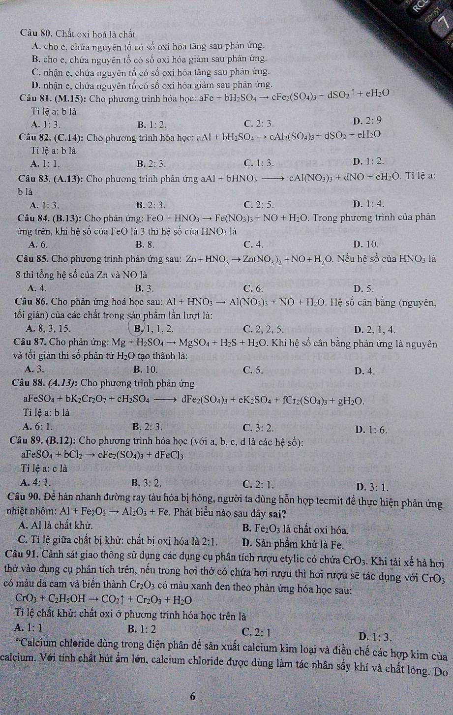 Chất oxi hoá là chất
A. cho e, chứa nguyên tố có số oxi hóa tăng sau phản ứng.
B. cho e, chứa nguyên tố có số oxi hóa giảm sau phản ứng.
C. nhận e, chứa nguyên tố có số oxi hóa tăng sau phản ứng.
D. nhận e, chứa nguyên tố có số oxi hóa giảm sau phản ứng.
Câu 81. (M.15): : Cho phương trình hóa học: aFe +bH_2SO_4to cFe_2(SO_4)_3+dSO_2uparrow +eH_2O
Ti lệ a: b là
A. 1:3. B. 1:2. C. 2:3.
D. 2:9
Câu 82. (C.14) :  Cho phương trình hóa học: aAl+bH_2SO_4to cAl_2(SO_4)_3+dSO_2+eH_2O
Ti lhat ea:blhat a D. 1:2.
A. 1:1. B. 2:3. C. 1:3.
Câu 83. (A.13) : Cho phương trình phản ứng aAl+bHNO_3to cAl(NO_3)_3+dNO+eH_2O. Ti lệ a:
b là
A. 1:3. B. 2:3. C. 2:5. D. 1:4.
Câu 84. (B.13) : Cho phản ứng: FeO+HNO_3to Fe(NO_3)_3+NO+H_2O. Trong phương trình của phản
tứng trên, khi hệ số của FeO là 3 thì hệ số của HNO_3 là
A. 6. B. 8. C. 4. D. 10.
Câu 85. Cho phương trình phản ứng sau: Zn+HNO_3to Zn(NO_3)_2+NO+H_2O 0. Nếu hệ số của HNO_3 là
8 thì tổng hệ số của Zn và NO là
A. 4. B. 3. C. 6. D. 5.
Câu 86. Cho phản ứng hoá học sau: Al+HNO_3to Al(NO_3)_3+NO+H_2O Hệ số cân bằng (nguyên,
tối giản) của các chất trong sản phầm lần lượt là:
A. 8, 3, 15. B, 1, 1, 2. C. 2, 2, 5. D. 2, 1, 4.
Câu 87. Cho phản ứng: Mg+H_2SO_4to MgSO_4+H_2S+H_2O. Khi hệ số cân bằng phản ứng là nguyên
và tối giản thì số phân tử H_2O tạo thành là:
A. 3. B. 10. C. 5. D. 4.
Câu 88. (A.13) : Cho phương trình phản ứng
aFeS O_4+bK_2Cr_2O_7+cH_2SO_4 dFe_2(SO_4)_3+eK_2SO_4+fCr_2(SO_4)_3+gH_2O.
Ti lhat ea:bldot a
A. 6:1. B. 2:3. C. 3:2. D. 1:6.
Câu 89. (B.12) : Cho phương trình hóa học (với a, b, c, d là các hệ số):
aFe SO_4+bCl_2 to cl e_2(SO_4)_3+dFeCl_3
Ti lệ a: c là
A. 4:1. B. 3:2. C. 2:1.
D. 3:1.
Câu 90. Để hàn nhanh đường ray tàu hỏa bị hỏng, người ta dùng hỗn hợp tecmit đề thực hiện phản ứng
nhiệt nhôm: Al+Fe_2O_3to Al_2O_3+Fe e. Phát biểu nào sau đây sai?
A. Al là chất khử. là chất oxi hóa.
B. Fe_2O_3
C. Tỉ lệ giữa chất bị khử: chất bị oxi hóa là 2:1. D. Sản phẩm khử là Fe.
Câu 91. Cảnh sát giao thông sử dụng các dụng cụ phân tích rượu etylic có chứa CrO_3..  Khi tài xế hà hơi
thở vào dụng cụ phân tích trên, nếu trong hơi thở có chứa hơi rượu thì hơi rượu sẽ tác dụng với CrO_3
có màu da cam và biến thành Cr_2O_3 có màu xanh đen theo phản ứng hóa học sau:
CrO_3+C_2H_5OHto CO_2uparrow +Cr_2O_3+H_2O
Ti lệ chất khử: chất oxi ở phương trình hóa học trên là
A. 1:1 B. 1:2
C. 2:1 1:3.
D.
64 Calcium chloride dùng trong điện phân đề sản xuất calcium kim loại và điều chế các hợp kim của
calcium. Với tính chất hút ẩm lớn, calcium chloride được dùng làm tác nhân sấy khí và chất lỏng. Do
6