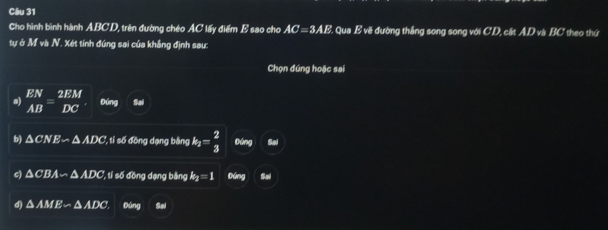 Cho hình bình hành ABCD, trên đường chéo AC lấy điểm E sao cho AC=3AE - Qua E về đường thắng song song với CD, cắt AD và BC theo thứ
tự ở M và N. Xét tính đúng sai của khẳng định sau:
Chọn đúng hoặc sai
a) beginarrayr EN ABendarray =beginarrayr 2EM DCendarray Đúng Sai
b) △ CNE∽ △ ADC '', ti số ồng dạng bằng k_2= 2/3  Đúng Sai
c) △ CBA∽ △ ADC '', ti số đồng dạng bằng k_2=1 Đúng Sai
d) △ AME∽ △ ADC, Đúng Sai