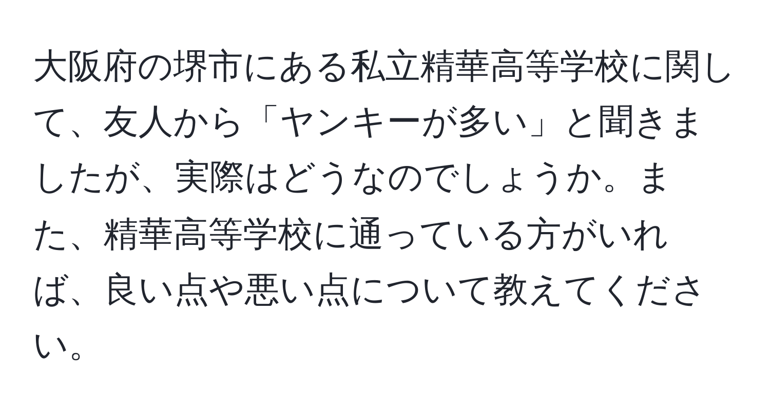 大阪府の堺市にある私立精華高等学校に関して、友人から「ヤンキーが多い」と聞きましたが、実際はどうなのでしょうか。また、精華高等学校に通っている方がいれば、良い点や悪い点について教えてください。