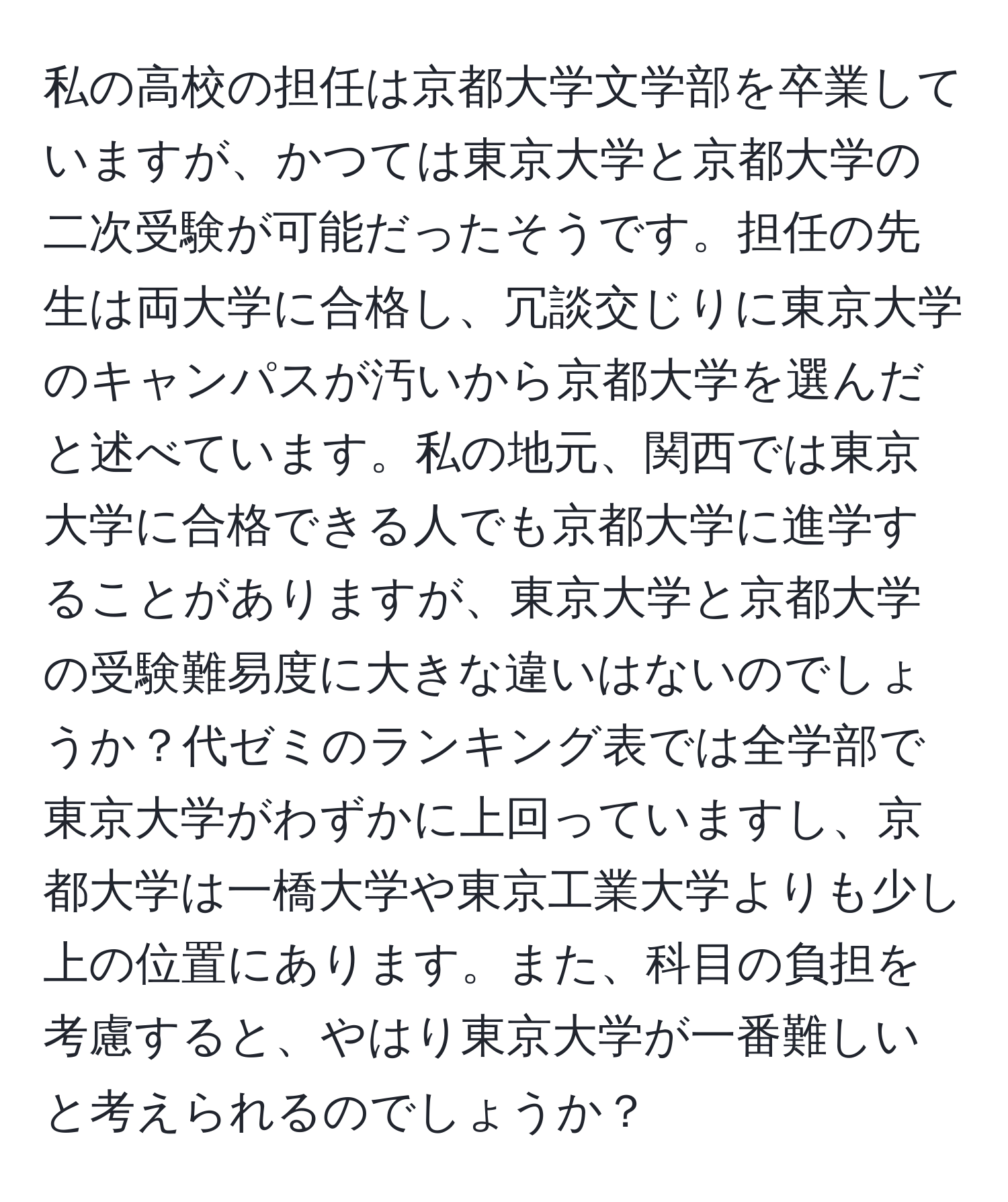 私の高校の担任は京都大学文学部を卒業していますが、かつては東京大学と京都大学の二次受験が可能だったそうです。担任の先生は両大学に合格し、冗談交じりに東京大学のキャンパスが汚いから京都大学を選んだと述べています。私の地元、関西では東京大学に合格できる人でも京都大学に進学することがありますが、東京大学と京都大学の受験難易度に大きな違いはないのでしょうか？代ゼミのランキング表では全学部で東京大学がわずかに上回っていますし、京都大学は一橋大学や東京工業大学よりも少し上の位置にあります。また、科目の負担を考慮すると、やはり東京大学が一番難しいと考えられるのでしょうか？