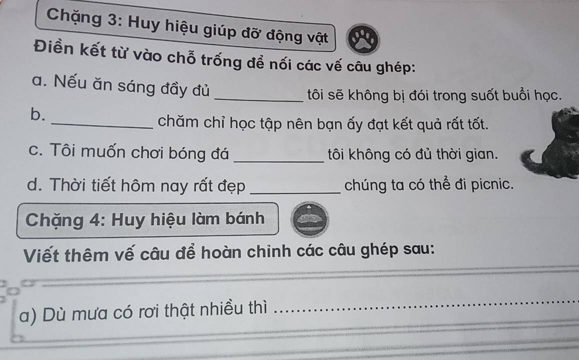 Chặng 3: Huy hiệu giúp đỡ động vật 
Điền kết từ vào chỗ trống để nối các vế câu ghép: 
a. Nếu ăn sáng đầy đủ 
_tôi sẽ không bị đói trong suốt buổi học. 
b. 
_chăm chỉ học tập nên bạn ấy đạt kết quả rất tốt. 
c. Tôi muốn chơi bóng đá _tôi không có đủ thời gian. 
d. Thời tiết hôm nay rất đẹp _chúng ta có thể đi picnic. 
* Chặng 4: Huy hiệu làm bánh 
_ 
Viết thêm vế câu để hoàn chinh các câu ghép sau: 
a) Dù mưa có rơi thật nhiều thì 
_