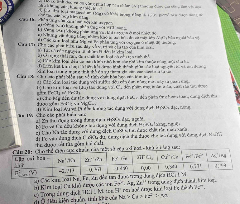 c Dộ cổ tính dẻo và độ cứng phù hợp nên nhôm (Al) thường được gia công làm vật liệu
như khung cửa, khung thiết bị.
d) Do kim loại magnesium (Mg) có khối lượng riêng là 1,735g/cm^3
Lond chế tạo các hợp kim nặng. nên được dùng để
Câu 16: Phản ứng của kim loại với khí oxygen
a) Đồng (Cu) không phản ứng với HCl loãng.
b) Vàng (Au) không phản ứng với khí oxygen ở mọi nhiệt độ.
c) Những vật dụng bằng nhôm khó bị oxi hóa do có một lớp Al_2O_3 bên ngoài bảo vệ.
d) Các kim loại như Mg và Fe phản ứng với oxygen ở nhiệt độ thường.
Câu 17: Cho các phát biểu sau đây về vị trí và cấu tạo của kim loại:
a) Tất cả các nguyên tố nhóm B đều là kim loại.
b) Ở trạng thái răn, đơn chất kim loại có cầu tạo tinh thể.
c) Các kim loại đều có bán kính nhỏ hơn các phi kim thuộc cùng một chu kì.
d) Liên kết kim loại là liên kết được hình thành giữa các loại nguyên tử và ion dương
kim loại trong mạng tinh thể do sự tham gia của các electron tự do.
Câu 18: Cho các phát biểu sau về tính chất hóa học của kim loại:
a) Các kim loại tác dụng với sulfur đều cần đun nóng mới xảy ra phản ứng.
b) Cho kim loại Fe (dư) tác dụng với Cl_2 đến phản ứng hoàn toàn, chất răn thu được
gồm Fe Cl_2 và FeCl₃.
c) Cho Mg đến dư tác dụng với dung dịch FeCl_3 đến phản ứng hoàn toàn, dung dịch thu
được gồm Fe Cl_2 và MgCl_2.
d) Kim loại Au và Pt đều không tác dụng với dung dịch H_2SO_4 dac , nóng.
Câu 19: Cho các phát biểu sau:
a) Zn thụ động trong dung dịch H_2SO_4 đặc, nguội.
b) Fe và Cu đều không tác dụng với dung dịch H_2SO_4 loãng, nguội.
c) Cho Na tác dụng với dung dịch CuSO_4 thu được chất rắn màu xanh.
d) Fe vào dung dịch Cu SO_4 : dư , dung dịch thu được cho tác dụng với dung dịch NaOH
thu được kết tủa gồm hai chất.
xi hoá - khử ở bảng sau:
a) Các kim loại Na, Fe, Zn đều
b) Kim loại Cu khử được các ion Fe^(3+),Ag,Zn^(2+) trong dung dịch thành kim loại.
c) Trong dung dịch HCl 1 M, ion H^+ oxi hoá được kim loại Fe thành Fe^(3+).
d) Ở điều kiện chuẩn, tính khử của Na>Cu>Fe^(2+)>Ag.