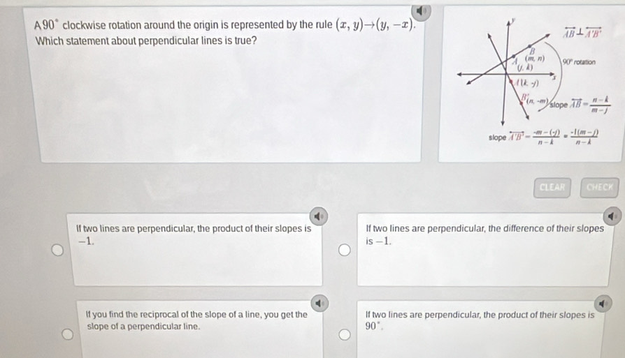 A90° clockwise rotation around the origin is represented by the rule (x,y)to (y,-x).
overleftrightarrow AB⊥ overleftrightarrow A'B'
Which statement about perpendicular lines is true?
D
(m,n) 90°
(j.k) rotation
I(k,y)
B(n,-m) slope vector AB= (n-k)/m-j 
slope overleftrightarrow A'B'= (-m-(-f))/n-k = (-l(m-j))/n-k 
CLEAR CHECK
If two lines are perpendicular, the product of their slopes is If two lines are perpendicular, the difference of their slopes
-1. is-1.
If you find the reciprocal of the slope of a line, you get the If two lines are perpendicular, the product of their slopes is
slope of a perpendicular line. 90°.