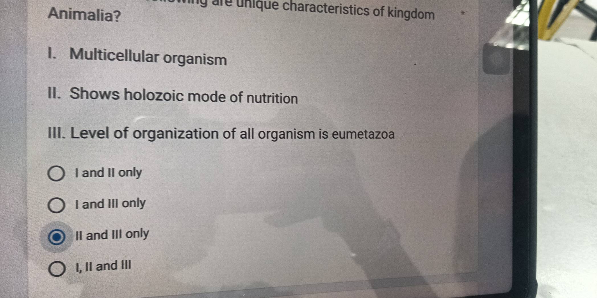 ang are unique characteristics of kingdom 
Animalia?
1. Multicellular organism
II. Shows holozoic mode of nutrition
III. Level of organization of all organism is eumetazoa
I and II only
I and III only
II and III only
I, II and III