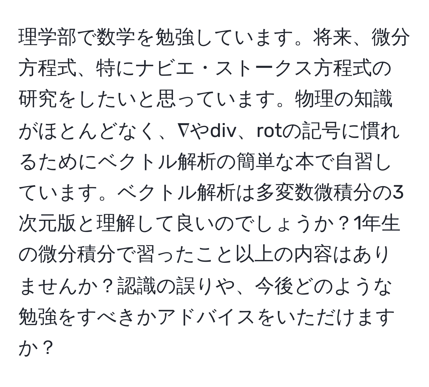 理学部で数学を勉強しています。将来、微分方程式、特にナビエ・ストークス方程式の研究をしたいと思っています。物理の知識がほとんどなく、∇やdiv、rotの記号に慣れるためにベクトル解析の簡単な本で自習しています。ベクトル解析は多変数微積分の3次元版と理解して良いのでしょうか？1年生の微分積分で習ったこと以上の内容はありませんか？認識の誤りや、今後どのような勉強をすべきかアドバイスをいただけますか？