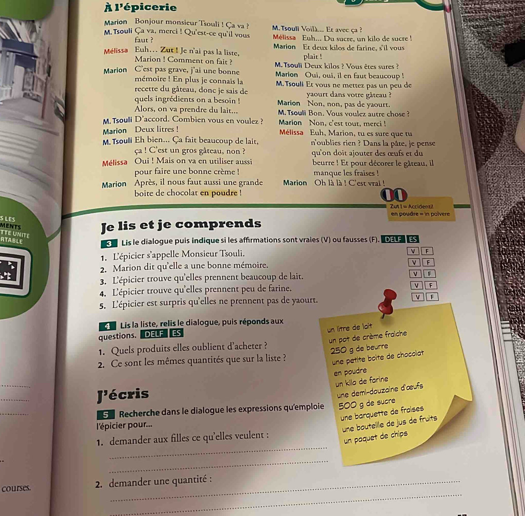 À l'épicerie
Marion Bonjour monsieur Tsouli ! Ça va ?  M. Tsouli Voilà... Et avec ça ?
M. Tsouli Ça va, merci ! Qu'est-ce qu'il vous Mélissa Euh... Du sucre, un kilo de sucre !
faut ? Marion Et deux kilos de farine, s'il vous
Mélissa Euh... Zut ! Je n'ai pas la liste, plait !
Marion ! Comment on fait ?  M. Tsouli Deux kilos ? Vous êtes sures ?
Marion C’est pas grave, j’ai une bonne Marion Oui, oui, il en faut beaucoup !
mémoire ! En plus je connais la M. Tsouli Et vous ne mettez pas un peu de
recette du gâteau, donc je sais de yaourt dans votre gâteau ?
quels ingrédients on a besoin ! Marion Non, non, pas de yaourt.
Alors, on va prendre du lait... M. Tsouli Bon. Vous voulez autre chose ?
M.Tsouli D'accord. Combien vous en voulez ? Marion Non, c'est tout, merci !
Marion Deux litres !
Mélissa Euh, Marion, tu es sure que tu
M. Tsouli Eh bien... Ça fait beaucoup de lait, n'oublies rien ? Dans la pâte, je pense
ça ! C'est un gros gâteau, non ? qu'on doit ajouter des œufs et du
Mélissa Oui ! Mais on va en utiliser aussi beurre ! Et pour décorer le gâteau, il
pour faire une bonne crème ! manque les fraises !
Marion Après, il nous faut aussi une grande  Marion Oh là là ! C'est vrai !
boite de chocolat en poudre !
Zut ! = Accidentil
en poudre = in polvere
S LES
MENTS
TTE UNITE
Je lis et je comprends
RTABLE
Lis le dialogue puis indique si les affirmations sont vraies (V) ou fausses (F). DELF  ES
1. L'épicier s'appelle Monsieur Tsouli.
v F
2. Marion dit qu'elle a une bonne mémoire.
v F
3. L'épicier trouve qu'elles prennent beaucoup de lait. v F
4. L'épicier trouve qu'elles prennent peu de farine. v F
5. L'épicier est surpris qu'elles ne prennent pas de yaourt. F
Lis la liste, relis le dialogue, puis réponds aux
un litre de lait
questions. DELF  ES
un pot de crème fraiche
1. Quels produits elles oublient d'acheter ?
250 g de beurre
2. Ce sont les mêmes quantités que sur la liste ?
une petite boite de chocolat
en poudre
_
un kilo de farine
_
J'écris
une demi-douzaine d'œufs
_
G  Recherche dans le dialogue les expressions qu'emploie 500 g de sucre
une barquette de fraises
l'épicier pour...
une bouteille de jus de fruits
_
un paquet de chips
1. demander aux filles ce qu'elles veulent :
_
_
courses.  2. demander une quantité :