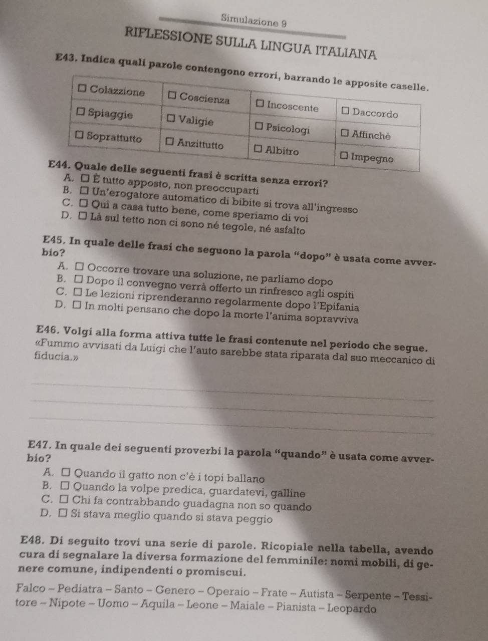 Simulazione 9
RIFLESSIONE SULLA LINGUA ITALIANA
E43. Indica quali parole con
itta senza errori?
A. □ É tutto apposto, non preoccuparti
B. □ Un'erogatore automatico di bíbite si trova all'ingresso
C. □ Qui a casa tutto bene, come speriamo di voi
D. É Là sul tetto non ci sono né tegole, né asfalto
E45. In quale delle frasi che seguono la parola “dopo” è usata come avver-
bio?
A. □ Occorre trovare una soluzione, ne parliamo dopo
B. □ Dopo íl convegno verrà offerto un rinfresco agli ospiti
C. □ Le lezioni riprenderanno regolarmente dopo l'Epifania
D. □ In molti pensano che dopo la morte l’anima sopravviva
E46. Volgi alla forma attiva tutte le frasi contenute nel periodo che segue.
«Fummo avvisati da Luigi che l’auto sarebbe stata riparata dal suo meccanico di
fiducia.»
_
_
_
E47. In quale dei seguenti proverbi la parola “quando” è usata come avver-
bio?
A. □ Quando il gatto non c’è i topi ballano
B. □ Quando la volpe predica, guardatevi, galline
C. □ Chi fa contrabbando guadagna non so quando
D. □ Si stava meglio quando si stava peggio
E48. Di seguito trovi una serie di parole. Ricopiale nella tabella, avendo
cura di segnalare la diversa formazione del femminile: nomi mobili, di ge-
nere comune, indipendenti o promiscui.
Falco - Pediatra - Santo - Genero - Operaio - Frate - Autista - Serpente - Tessi-
tore - Nipote - Uomo - Aquila - Leone - Maiale - Pianista - Leopardo