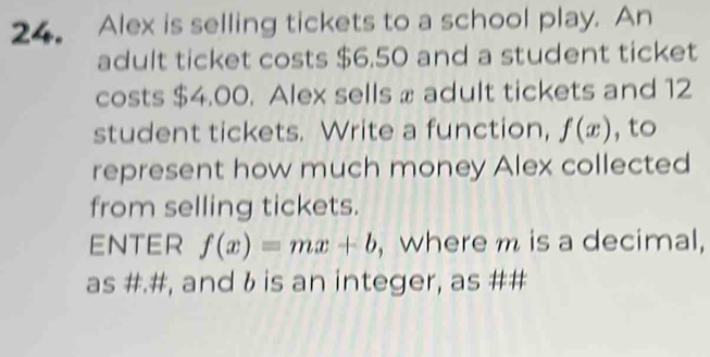 Alex is selling tickets to a school play. An 
adult ticket costs $6.50 and a student ticket 
costs $4.00. Alex sells x adult tickets and 12
student tickets. Write a function, f(x) , to 
represent how much money Alex collected 
from selling tickets. 
ENTER f(x)=mx+b , where m is a decimal, 
as #.#, and & is an integer, as ##