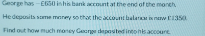 George has — £650 in his bank account at the end of the month. 
He deposits some money so that the account balance is now £1350. 
Find out how much money George deposited into his account.