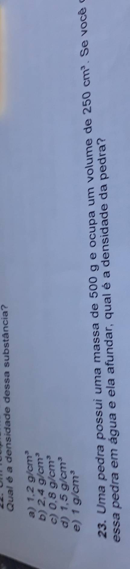 Qual é a densidade dessa substância?
a) 1,2g/cm^3
b) 2,4g/cm^3
c) 0.8g/cm^3
d) 1,5g/cm^3
e) 1g/cm^3
23. Uma pedra possui uma massa de 500 g e ocupa um volume de 250cm^3. Se você 
essa pedra em água e ela afundar, qual é a densidade da pedra?