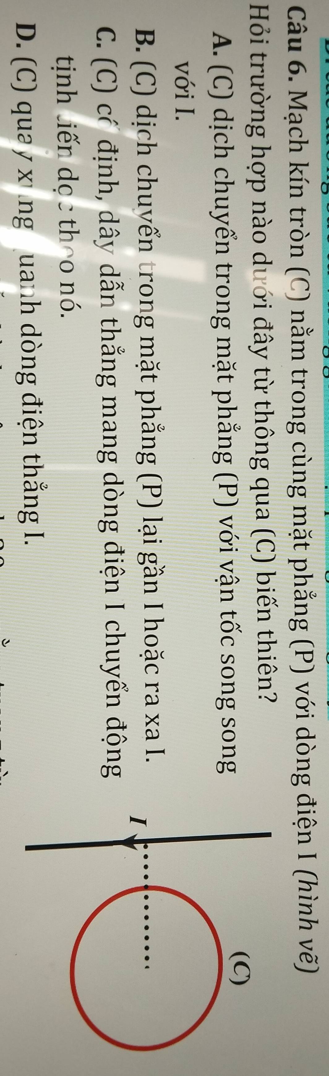 Mạch kín tròn (C) nằm trong cùng mặt phẳng (P) với dòng điện I (hình vẽ)
Hỏi trường hợp nào dưới đây từ thông qua (C) biến thiên?
A. (C) dịch chuyển trong mặt phẳng (P) với vận tốc song song
với I.
B. (C) dịch chuyển trong mặt phẳng (P) lại gần I hoặc ra xa I.
C. (C) có định, dây dẫn thẳng mang dòng điện I chuyển động
tịinh liến dọc theo nó.
D. (C) qua y xùng uanh dòng điện thắng I.