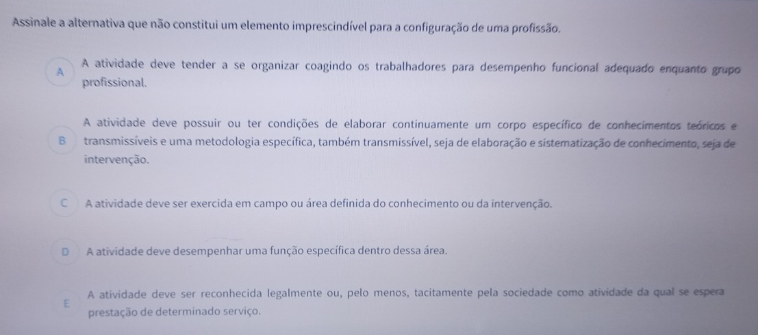 Assinale a alternativa que não constitui um elemento imprescindível para a configuração de uma profissão.
A atividade deve tender a se organizar coagindo os trabalhadores para desempenho funcional adequado enquanto grupo
A
profissional.
A atividade deve possuir ou ter condições de elaborar continuamente um corpo específico de conhecimentos teóricos e
B transmissíveis e uma metodologia específica, também transmissível, seja de elaboração e sistematização de conhecimento, seja de
intervenção.
C A atividade deve ser exercida em campo ou área definida do conhecimento ou da intervenção.
D A atividade deve desempenhar uma função específica dentro dessa área.
A atividade deve ser reconhecida legalmente ou, pelo menos, tacitamente pela sociedade como atividade da qual se espera
E
prestação de determinado serviço.