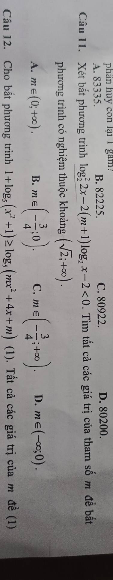 phân huy còn lại 1 gam:
C. 80922.
A. 83335. B. 82225. D. 80200.
Câu 11. Xét bất phương trình log _2^(22x-2(m+1)log _2)x-2<0</tex> . Tìm tất cả các giá trị của tham số m đề bất
phương trình có nghiệm thuộc khoảng (sqrt(2);+∈fty ).
A. m∈ (0;+∈fty ). B. m∈ (- 3/4 ;0). C. m∈ (- 3/4 ;+∈fty ). D. m∈ (-∈fty ;0). 
Câu 12. Cho bất phương trình 1+log _5(x^2+1)≥ log _5(mx^2+4x+m) (1). Tất cả các giá trị của m đề (1)