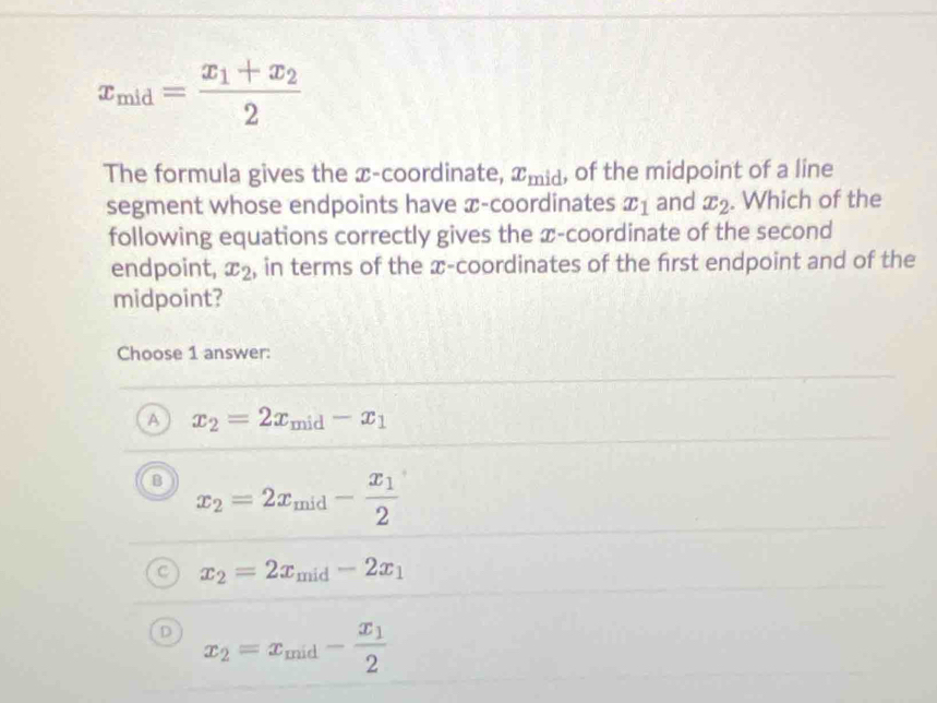 x_mid=frac x_1+x_22
The formula gives the x-coordinate, x_mid , of the midpoint of a line
segment whose endpoints have x-coordinates x_1 and x_2. Which of the
following equations correctly gives the x-coordinate of the second
endpoint, x_2 , in terms of the x-coordinates of the first endpoint and of the
midpoint?
Choose 1 answer:
A x_2=2x_mid-x_1
B x_2=2x_mid-frac x_12
x_2=2x_mid-2x_1
x_2=x_mid-frac x_12