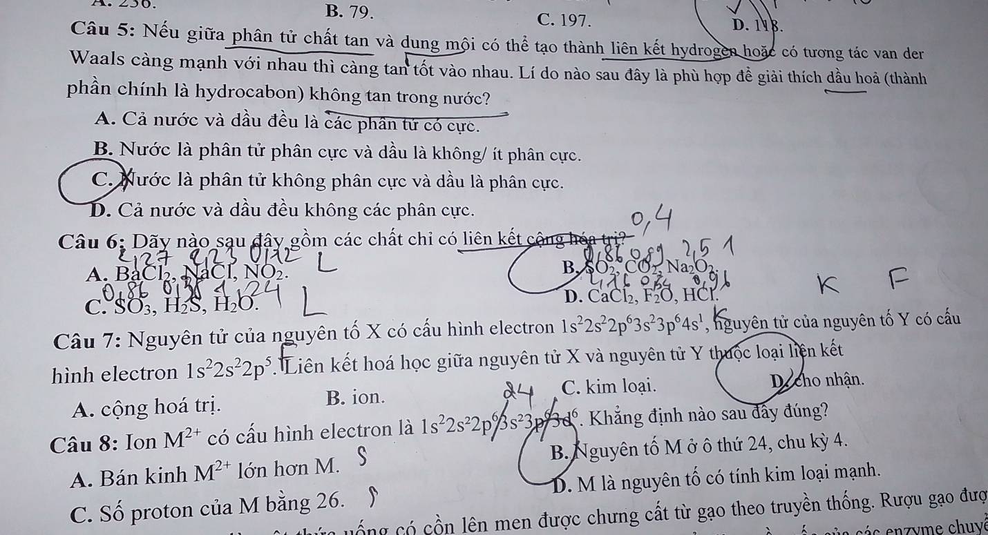 A. 250. B. 79.
C. 197. D. 118.
Câu 5: Nếu giữa phân tử chất tan và dung mội có thể tạo thành liên kết hydrogen hoặc có tương tác van der
Waals càng mạnh với nhau thì càng tan tốt vào nhau. Lí do nào sau đây là phù hợp đề giải thích dầu hoả (thành
phần chính là hydrocabon) không tan trong nước?
A. Cả nước và dầu đều là các phân tứ có cực.
B. Nước là phân tử phân cực và dầu là không/ ít phân cực.
C. Nước là phân tử không phân cực và dầu là phân cực.
D. Cả nước và dầu đều không các phân cực.
Câu 6: Dãy nào sau đậy gồm các chất chỉ có liên kết cật ng   ó a tri
A.BaCl
B.SO
C. SO₃, H₂S, H₂O.
D. CaCl₂, F₂O, HCl.
Câu 7: Nguyên tử của nguyên tố X có cấu hình electron 1s^22s^22p^63s^23p^64s^1 , nguyên tử của nguyên tố Y có cấu
hình electron 1s^22s^22p^5 Liên kết hoá học giữa nguyên tử X và nguyên tử Y thuộc loại liện kết
C. kim loại. Decho nhận.
A. cộng hoá trị. B. ion.
Câu 8: Ion M^(2+) có cấu hình electron là 1s^22s^22p^6/3s^23 p 3d^6 *. Khẳng định nào sau đấy đúng?
A. Bán kinh M^(2+) lớn hơn M. B. Nguyên tố M ở ô thứ 24, chu kỳ 4.
C. Số proton của M bằng 26. D. M là nguyên tố có tính kim loại mạnh.
cữ có cồn lên men được chưng cất từ gạo theo truyền thống. Rượu gạo đượ
c s e yme chuvé