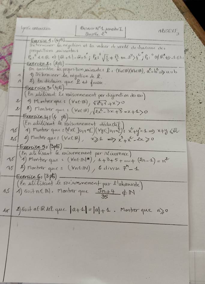 lote caezin Dowir N°1 homeber
DMrEr 2^4
ABSEX_3
Exergto1
Determiner be negetion of ba vulur de vertt dechacune de)
propiitions mivuntoc
P_4:i=IR ef |sqrt(a)+1|-sqrt(a)+1^0;P_2;sqrt(frac 1)3!=  sqrt(9)/3  ou 2^4>4^2;P_3:n_1 od IR^*Leftrightarrow -1≤ 1
Exerereg. (2ab)
on considere ha propusilion raivauntet e=(VaClR)(VbClR),a^2=b^2= = a=b
n Wetrminer la negation de P.
n 2  Endeduire que P at Poucre.
Exercice3. (4p)_
(En slilionnt le raisonnement par disjndion des (a)
1 M2onher oue : (forall x(-1R),sqrt(x^2+1)+x>0
②  onier qucs (forall x(|R))sqrt(2x^2-3x+3)-x+1>0
_Exercice 4: (4pb _
(Enstilisant de raisonnement decucip?
is 1) monker que =(VxE]O_1+x+D(V_2y+(· v_O_2)':x^2+y^2=1Rightarrow x+y≤ sqrt(2)
② nontser que? (forall xC|R),x≥slant 1Rightarrow x^3+x^2-2x≥slant 0
Exercice s:Bpt)_
(En atmant  raimrmement par n(currence)
① montrer qass (V_n(-1N^*),4+3+5+·s ·s +(2n-1)=n^2
45 ③nonter que s (forall n∈ IN) , 6 divise 7^n-1
Exeraice 6: (3)_
(En atilisant is reinonmement par 'absurde)
A. S 1soitnCM), monker que  (5n+4)/35 ∉ N
Aor Aboif a PRKe que |a+1|=|a|+1. Monter que a), o