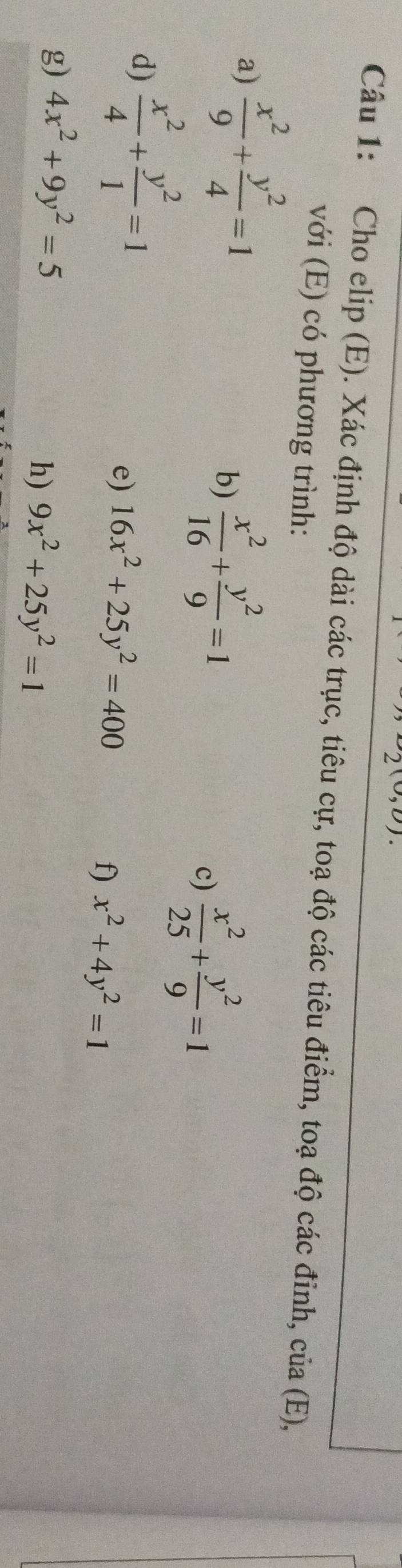 ) 
Câu 1: Cho elip (E). Xác định độ dài các trục, tiêu cự, toạ độ các tiêu điểm, toạ độ các đinh, của (E), 
với (E) có phương trình: 
a)  x^2/9 + y^2/4 =1
b)  x^2/16 + y^2/9 =1
c)  x^2/25 + y^2/9 =1
d)  x^2/4 + y^2/1 =1
e) 16x^2+25y^2=400
f) x^2+4y^2=1
g) 4x^2+9y^2=5
h) 9x^2+25y^2=1