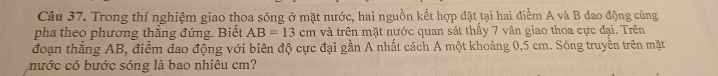 Trong thí nghiệm giao thoa sóng ở mặt nước, hai nguồn kết hợp đặt tại hai điểm A và B dao động cùng 
pha theo phương thắng đứng. Biết AB=13cm và trên mặt nước quan sát thấy 7 vân giao thoa cực đại. Trên 
đoạn thắng AB, điểm dao động với biên độ cực đại gần A nhất cách A một khoảng 0,5 cm. Sóng truyền trên mặt 
nước có bước sóng là bao nhiêu cm?