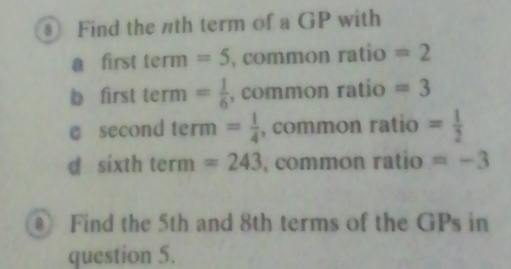 ③ Find the nth term of a GP with 
a first term =5 , common ratio =2
b first term = 1/6  , common ratío =3
e second erm= 1/4  , common ratio = 1/2 
1
d sixth . term=243 , common ratio =-3
Find the 5th and 8th terms of the GPs in 
question 5.