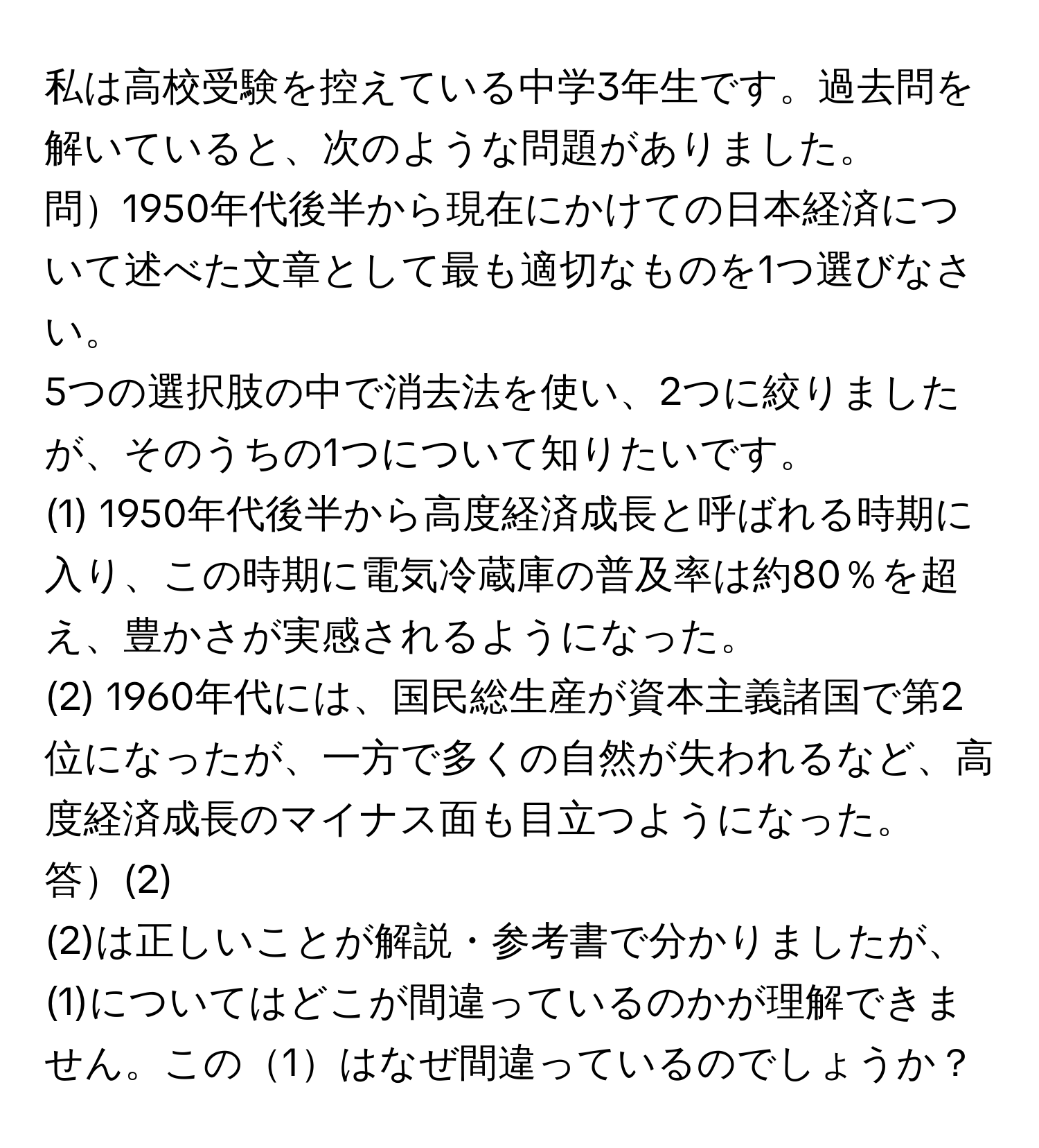 私は高校受験を控えている中学3年生です。過去問を解いていると、次のような問題がありました。

問1950年代後半から現在にかけての日本経済について述べた文章として最も適切なものを1つ選びなさい。

5つの選択肢の中で消去法を使い、2つに絞りましたが、そのうちの1つについて知りたいです。

(1) 1950年代後半から高度経済成長と呼ばれる時期に入り、この時期に電気冷蔵庫の普及率は約80％を超え、豊かさが実感されるようになった。

(2) 1960年代には、国民総生産が資本主義諸国で第2位になったが、一方で多くの自然が失われるなど、高度経済成長のマイナス面も目立つようになった。

答(2)

(2)は正しいことが解説・参考書で分かりましたが、(1)についてはどこが間違っているのかが理解できません。この1はなぜ間違っているのでしょうか？