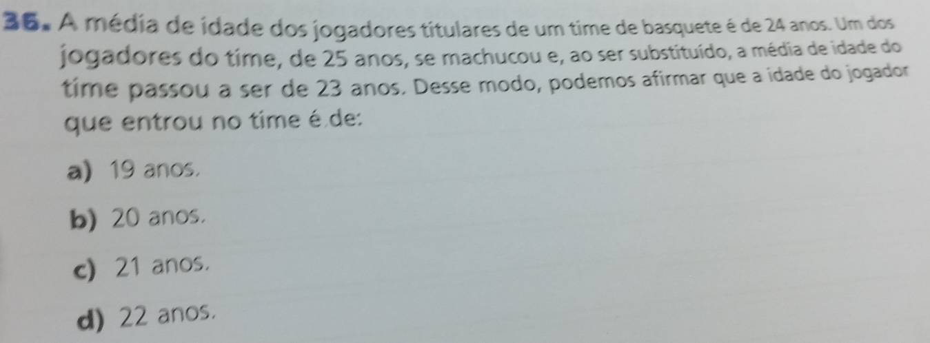 A média de idade dos jogadores titulares de um time de basquete é de 24 anos. Um dos
jogadores do time, de 25 anos, se machucou e, ao ser substituído, a média de idade do
time passou a ser de 23 anos. Desse modo, podemos afirmar que a idade do jogador
que entrou no time é de:
a 19 anos.
b) 20 anos.
c) 21 anos.
d) 22 anos.