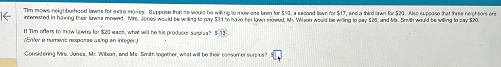 Tim mows neighborhood lawns for extra money. Suppose that he would be willing to mow one lawn for $10, a second lawn for $17, and a third lawn for $20. Also suppose that three neighbors are 
interested in having their lawns mowed. Mrs. Jones would be willing to pay $31 to have her lawn mowed, Mr. Wilson would be willing to pay $26, and Ms. Smith would be willing to pay $20. 
If Tim offers to mow lawns for $20 each, what will be his producer surplus? $ 13. 
(Enter a numeric response using an integer.) 
Considering Mrs. Jones, Mr. Wilson, and Ms. Smith together, what will be their consumer surplus?