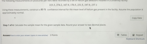 The following measurements on dicocuries per liter, were recorded by a set of helium gas betectors installed in a universty aciity
223.3, 274.2, 167.9, 170.5, 231.5, 197.9, 237.1
Using these measurements, construct a 80 % confidence interval for the mean level of helium gas present in the facility. Assume the population is 
approximately normal. 
Copy Data 
Step 1 of 4: Calculate the sample mean for the given sample data. Round your answer to two decimal places. 
Answar How to enter your onuwer (opens in new window) 2 Points Tables Keypad 
Keyboard Shortcuts