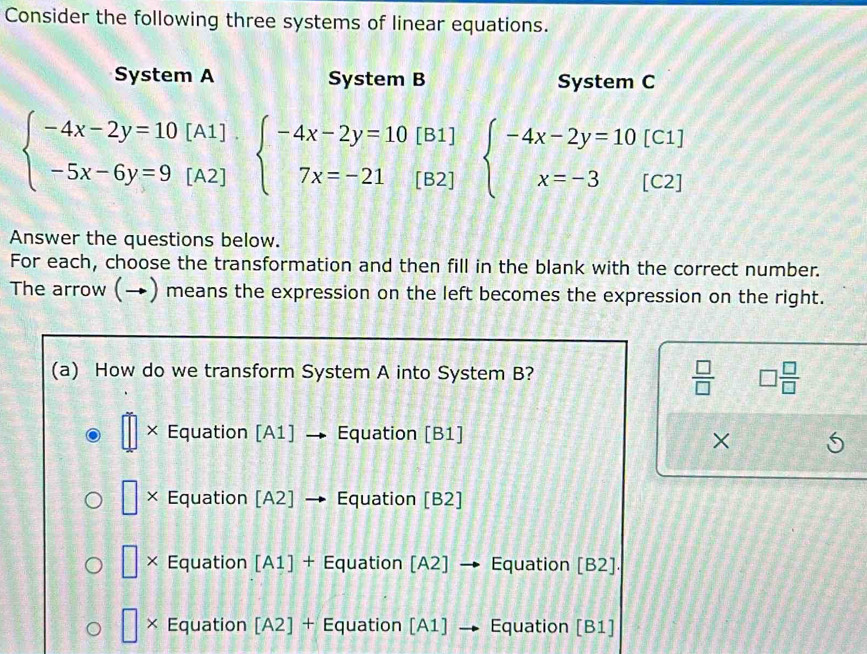 Consider the following three systems of linear equations.
System A System B System C
beginarrayl -4x-2y=10[A1] -5x-6y=9[A2]endarray. beginarrayl -4x-2y=10[B1] 7x=-21[B2]endarray. beginarrayl -4x-2y=10[C1] x=-3[C2]endarray.
Answer the questions below.
For each, choose the transformation and then fill in the blank with the correct number.
The arrow (→) means the expression on the left becomes the expression on the right.
(a) How do we transform System A into System B?
 □ /□   □  □ /□  
× Equation [A1] Equation [B1]
×
 □ /□   × Equation [A2] → Equation [B2]
□ × Equation [A1] + Equation [A2]· → · Equation [B2].
× Equation [A2] + Equation [A1] → Equation [B1]