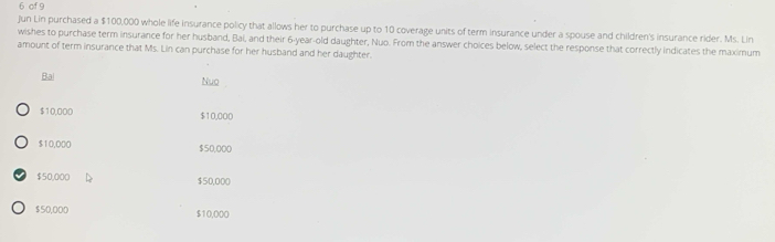 of 9
Jun Lin purchased a $100,000 whole life insurance policy that allows her to purchase up to 10 coverage units of term insurance under a spouse and children's insurance rider. Ms. Lin
wishes to purchase term insurance for her husband, Bai, and their 6 -year-old daughter, Nuo. From the answer choices below, select the response that correctly indicates the maximum
amount of term insurance that Ms. Lin can purchase for her husband and her daughter.
Ba
Nuo
$10,000 $10,000
$10,000 $50,000
$50,000 $50,000
$50,000 $10,000