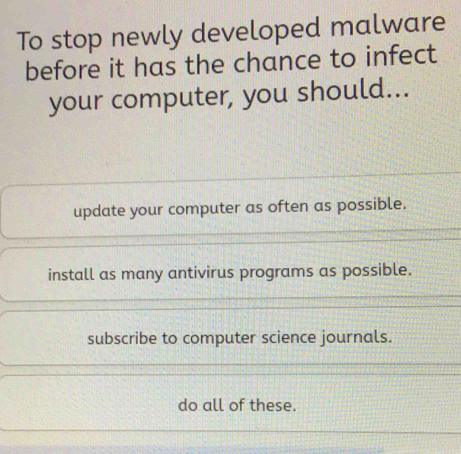 To stop newly developed malware
before it has the chance to infect
your computer, you should...
update your computer as often as possible.
install as many antivirus programs as possible.
subscribe to computer science journals.
do all of these.