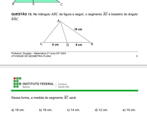 No triângulo ABC da figura a seguir, o segmento overline AG é bissetriz do ângulo
BÂC.
Professor: Douglas - Matemática 2^(th) 
ATIVIDADE DE GEOMETRIA PLANA anos E/F 2024
5
INSTITUTO FEDERAL
Baiano Santa Inês Campus
Dessa forma, a medida do segmento overline AC será:
a) 18 cm. b) 16 cm. c) 14 cm. d) 12 cm. e) 10 cm.